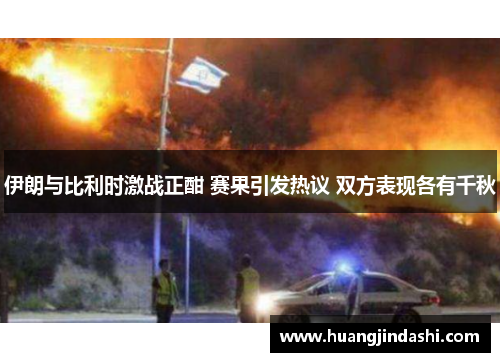 伊朗与比利时激战正酣 赛果引发热议 双方表现各有千秋